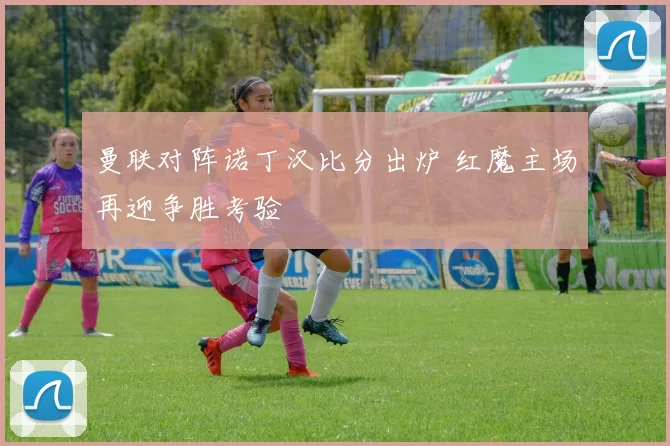 曼联对阵诺丁汉比分出炉 红魔主场再迎争胜考验