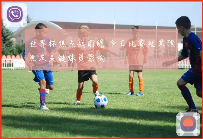 世界杯焦点战前瞻 今日比赛结果预测及关键球员影响