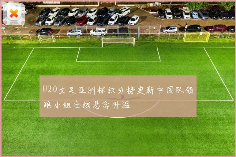 U20女足亚洲杯积分榜更新中国队领跑小组出线悬念升温
