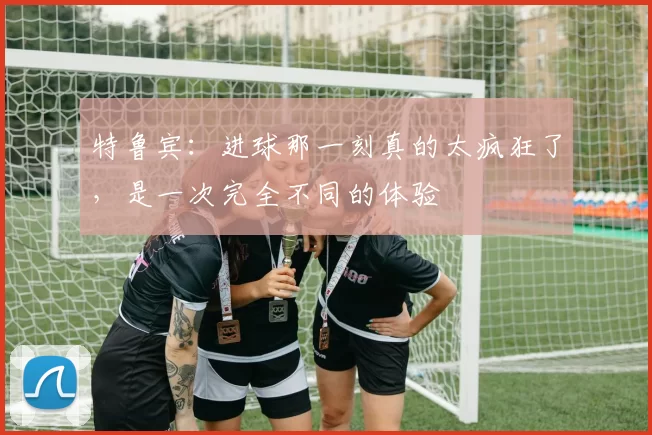 特鲁宾：进球那一刻真的太疯狂了，是一次完全不同的体验