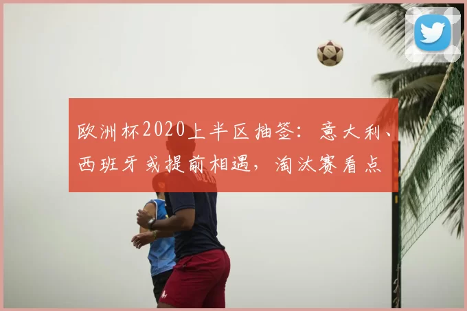 欧洲杯2020上半区抽签:意大利、西班牙或提前相遇,淘汰赛看点