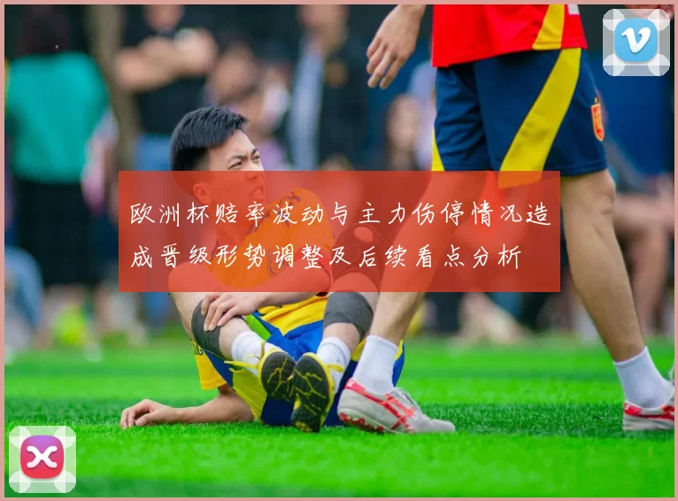 欧洲杯赔率波动与主力伤停情况造成晋级形势调整及后续看点分析
