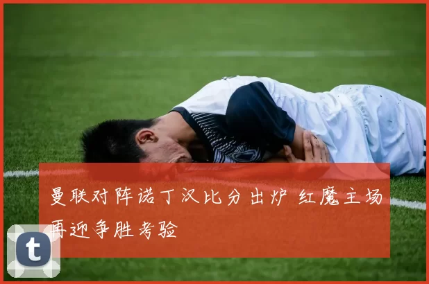 曼联对阵诺丁汉比分出炉 红魔主场再迎争胜考验