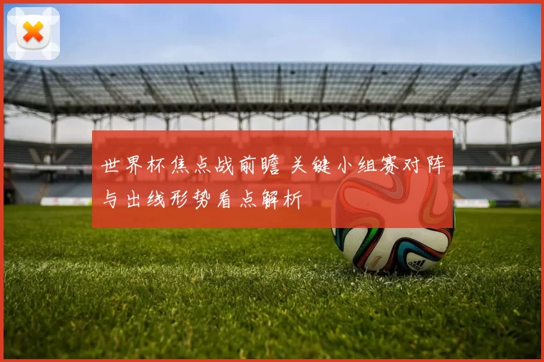 世界杯焦点战前瞻 关键小组赛对阵与出线形势看点解析
