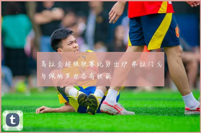乌拉圭超级联赛比分出炉 弗拉门戈与佩纳罗尔各有收获