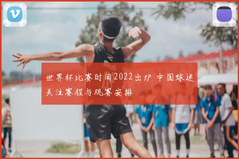 世界杯比赛时间2022出炉 中国球迷关注赛程与观赛安排