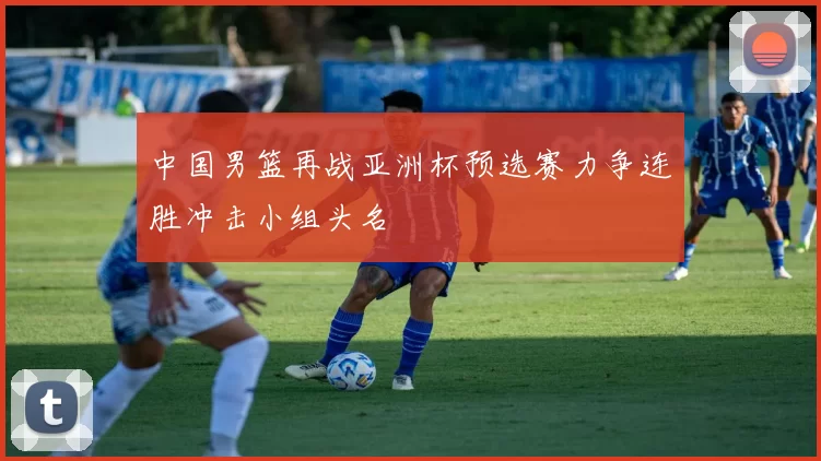 中国男篮再战亚洲杯预选赛力争连胜冲击小组头名