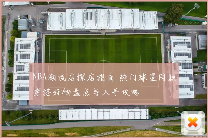 NBA潮流店探店指南 热门球星同款穿搭好物盘点与入手攻略