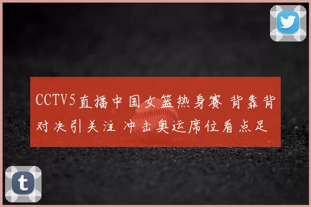 CCTV5直播中国女篮热身赛 背靠背对决引关注 冲击奥运席位看点足