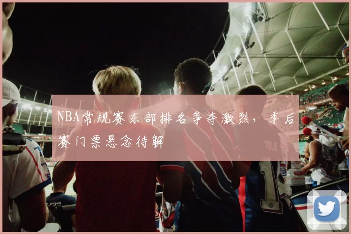 NBA常规赛东部排名争夺激烈,季后赛门票悬念待解