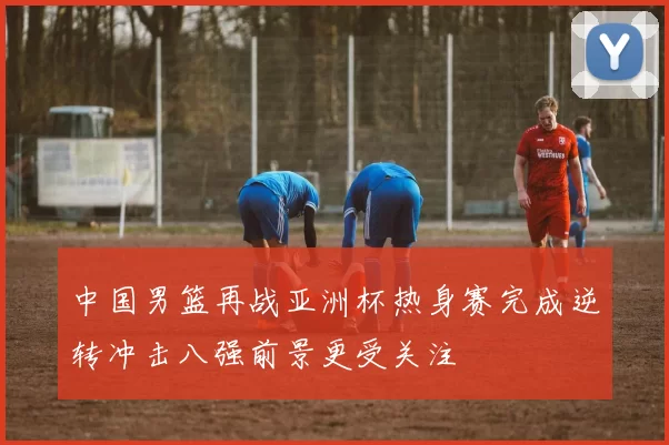 中国男篮再战亚洲杯热身赛完成逆转冲击八强前景更受关注