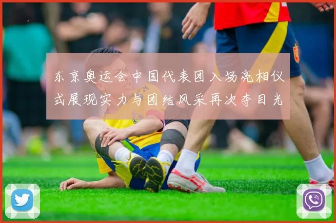 东京奥运会中国代表团入场亮相仪式展现实力与团结风采再次夺目光