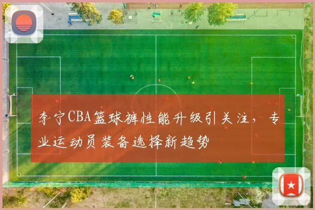 李宁CBA篮球裤性能升级引关注，专业运动员装备选择新趋势