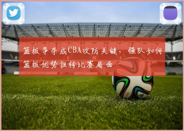 篮板争夺成CBA攻防关键，强队如何篮板优势扭转比赛局面