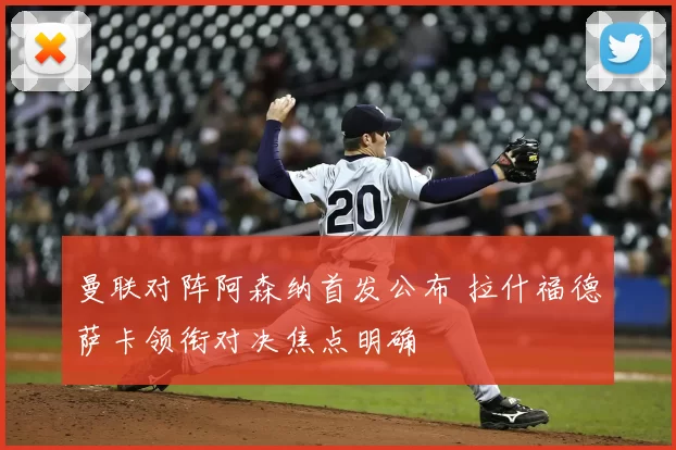 曼联对阵阿森纳首发公布 拉什福德萨卡领衔对决焦点明确