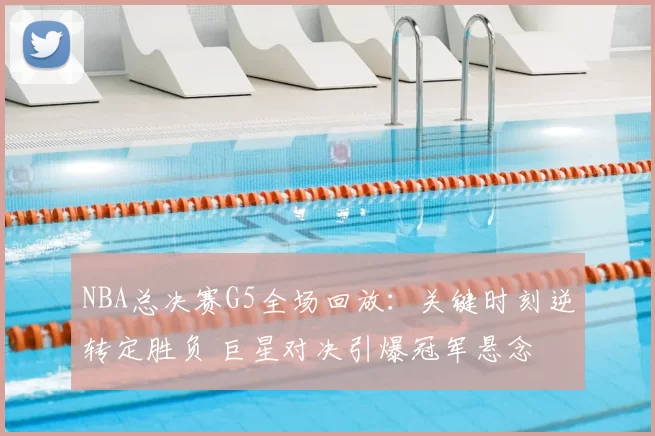 NBA总决赛G5全场回放:关键时刻逆转定胜负 巨星对决引爆冠军悬念