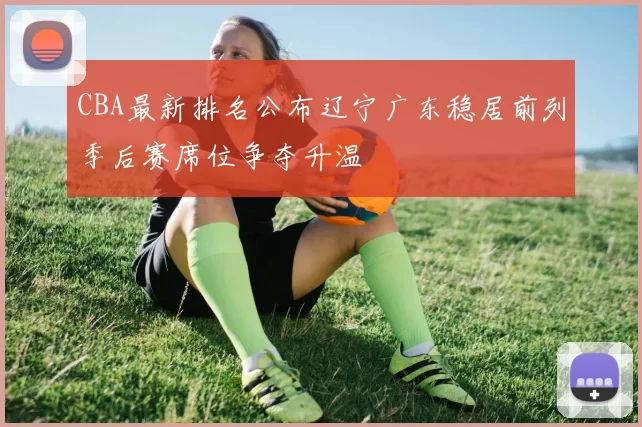 CBA最新排名公布辽宁广东稳居前列季后赛席位争夺升温