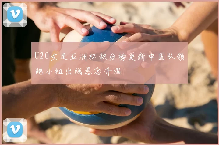 U20女足亚洲杯积分榜更新中国队领跑小组出线悬念升温