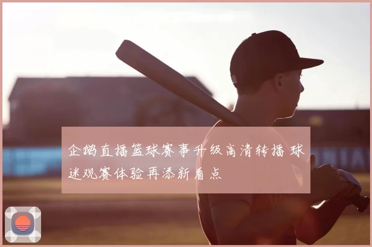 企鹅直播篮球赛事升级高清转播 球迷观赛体验再添新看点