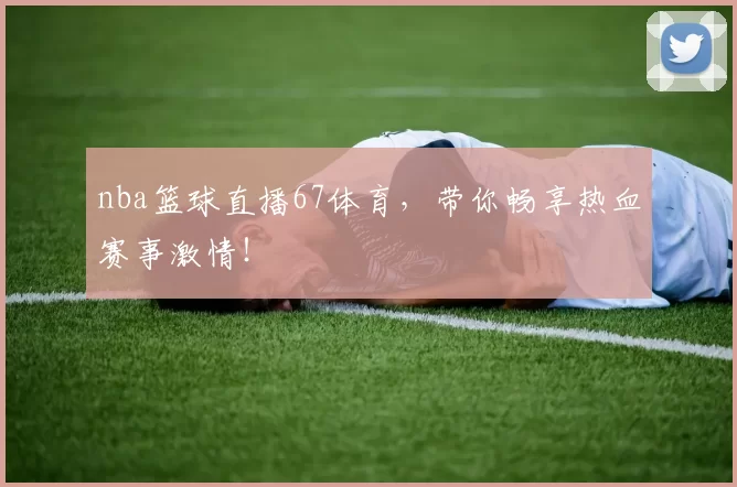 nba篮球直播67体育,带你畅享热血赛事激情!