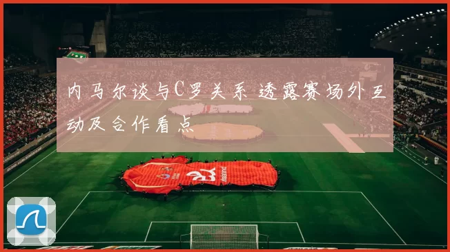 内马尔谈与C罗关系 透露赛场外互动及合作看点