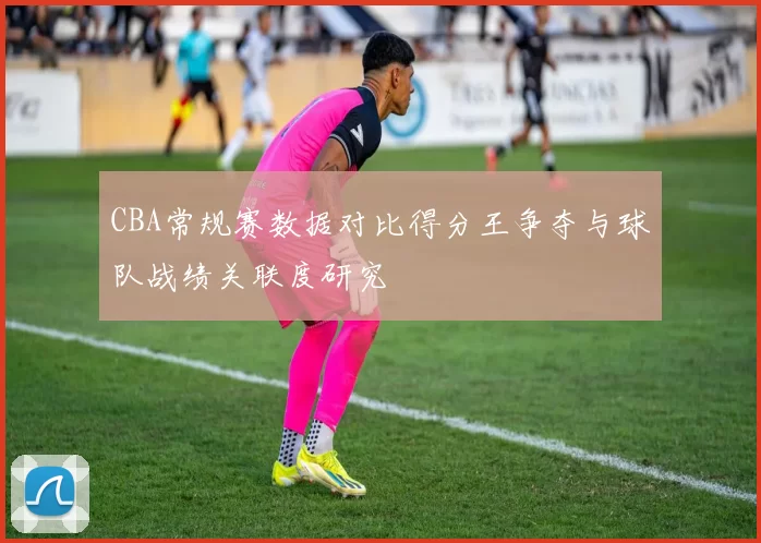 CBA常规赛数据对比得分王争夺与球队战绩关联度研究