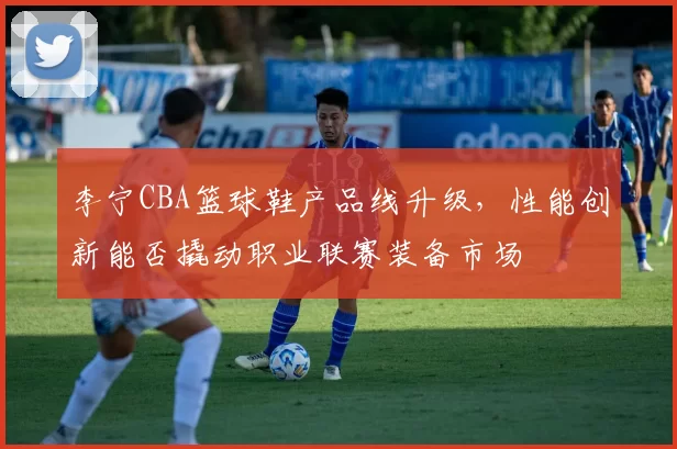 李宁CBA篮球鞋产品线升级，性能创新能否撬动职业联赛装备市场