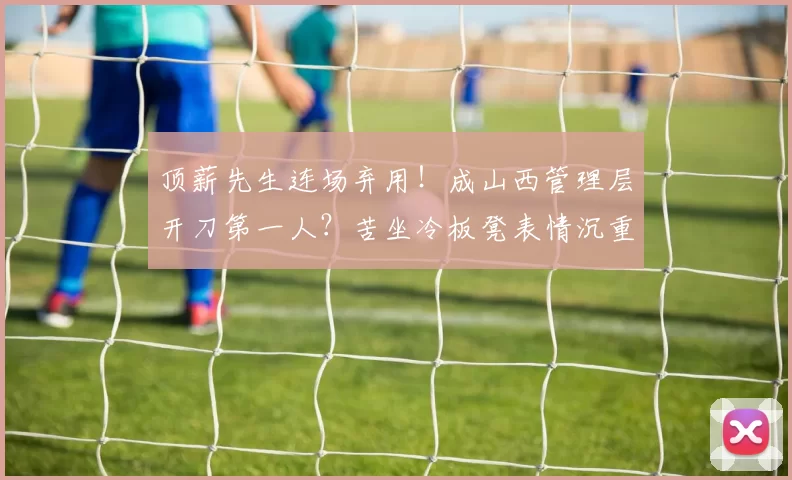 顶薪先生连场弃用！成山西管理层开刀第一人？苦坐冷板凳表情沉重