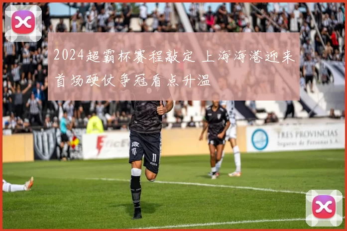 2024超霸杯赛程敲定 上海海港迎来首场硬仗争冠看点升温