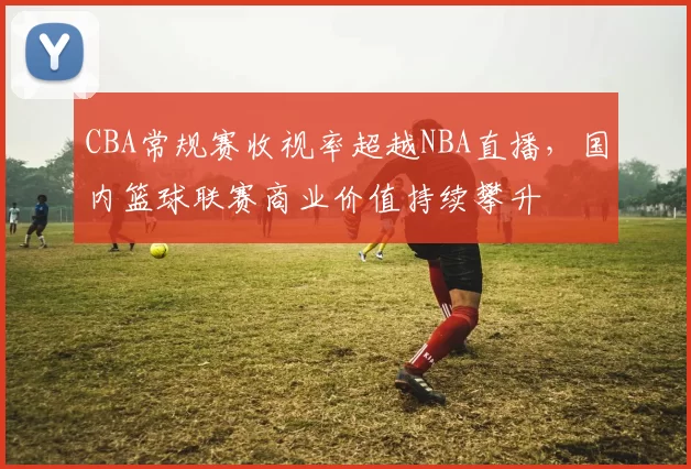 CBA常规赛收视率超越NBA直播,国内篮球联赛商业价值持续攀升