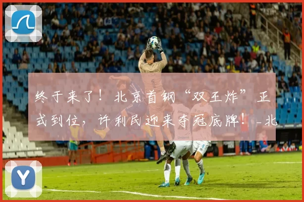 终于来了！北京首钢“双王炸”正式到位，许利民迎来夺冠底牌！_北京首钢队_斯佩尔曼_赵睿