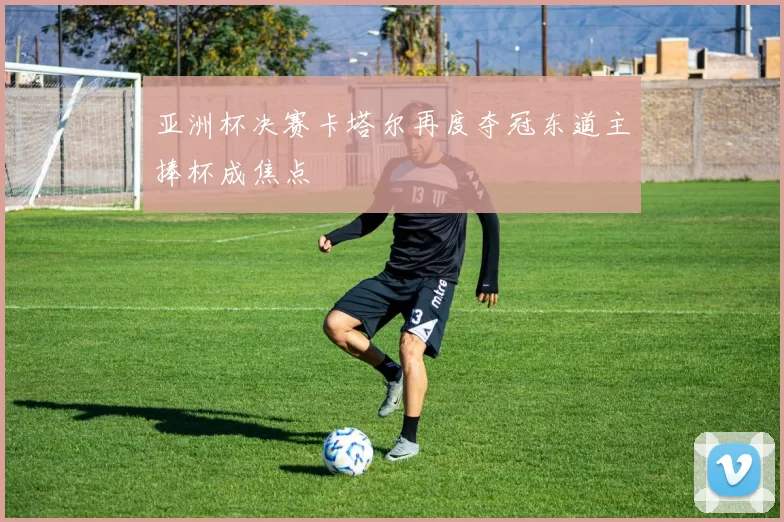 亚洲杯决赛卡塔尔再度夺冠东道主捧杯成焦点