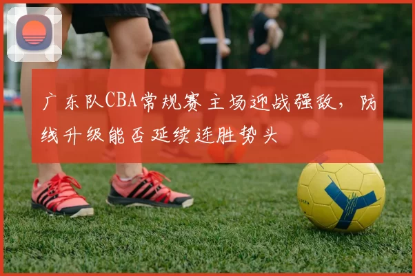 广东队CBA常规赛主场迎战强敌,防线升级能否延续连胜势头