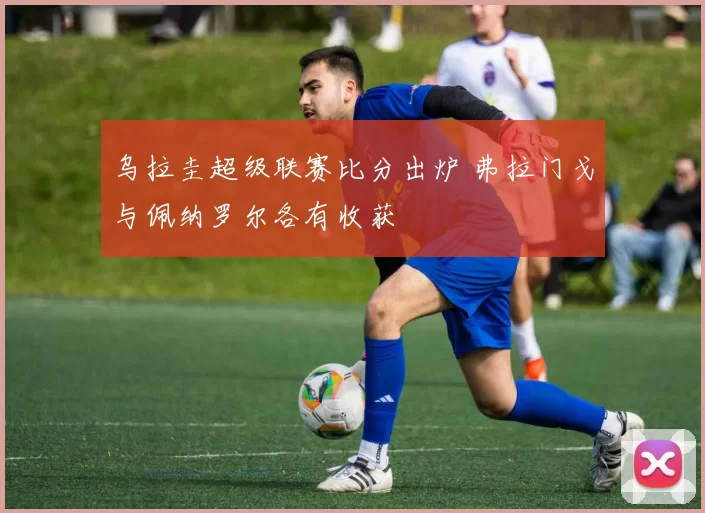 乌拉圭超级联赛比分出炉 弗拉门戈与佩纳罗尔各有收获