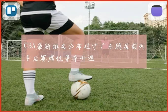 CBA最新排名公布辽宁广东稳居前列季后赛席位争夺升温