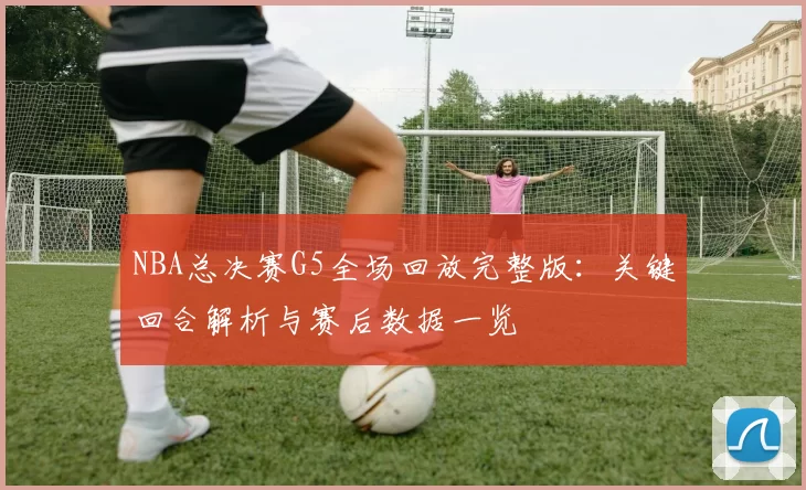 NBA总决赛G5全场回放完整版:关键回合解析与赛后数据一览