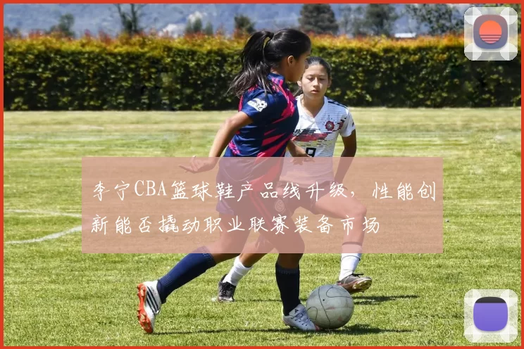 李宁CBA篮球鞋产品线升级,性能创新能否撬动职业联赛装备市场