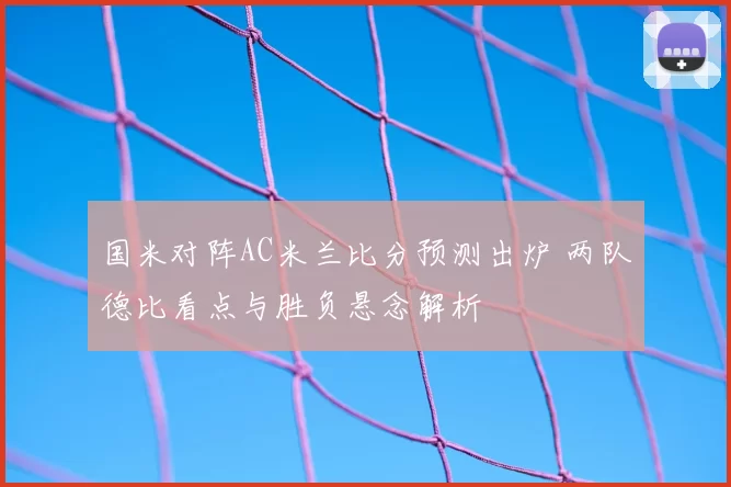 国米对阵AC米兰比分预测出炉 两队德比看点与胜负悬念解析