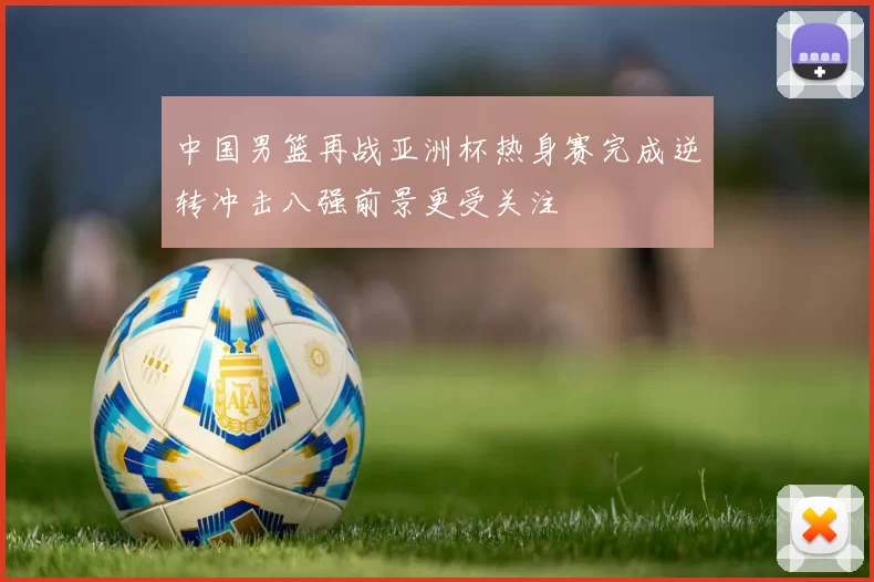 中国男篮再战亚洲杯热身赛完成逆转冲击八强前景更受关注