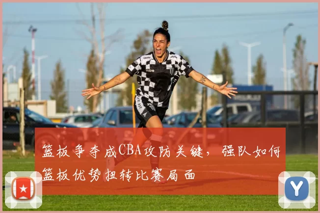 篮板争夺成CBA攻防关键,强队如何篮板优势扭转比赛局面