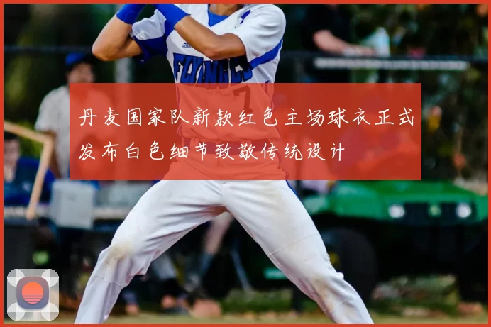 丹麦国家队新款红色主场球衣正式发布白色细节致敬传统设计