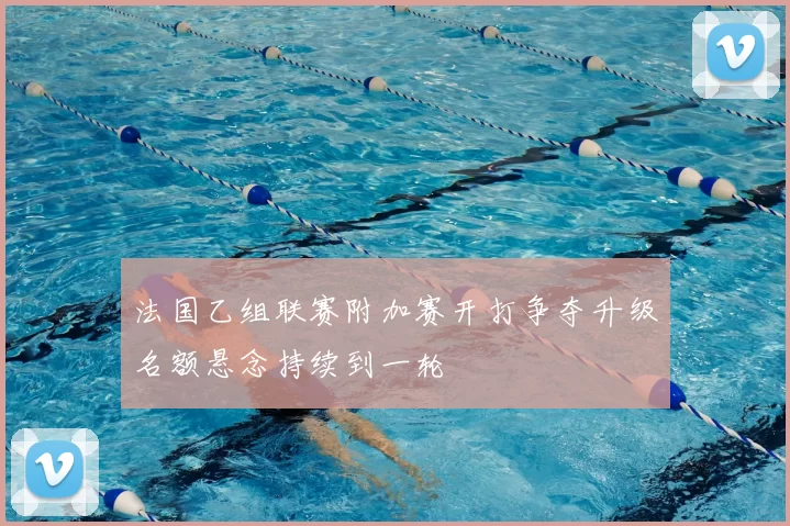 法国乙组联赛附加赛开打争夺升级名额悬念持续到一轮