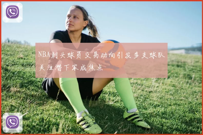 NBA刺头球员交易动向引发多支球队关注潜下家成焦点