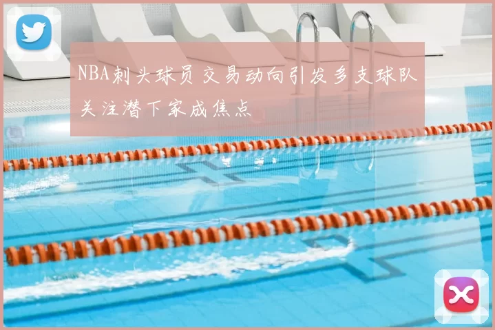 NBA刺头球员交易动向引发多支球队关注潜下家成焦点