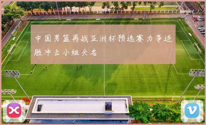 中国男篮再战亚洲杯预选赛力争连胜冲击小组头名