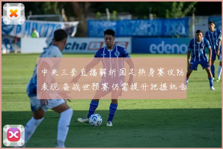 中央三套直播解析国足热身赛攻防表现 备战世预赛仍需提升把握机会能力