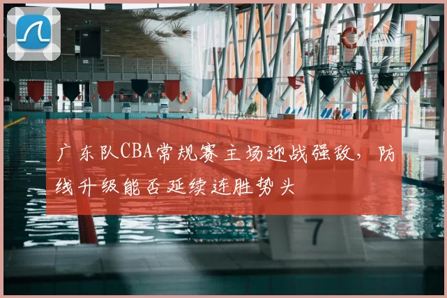 广东队CBA常规赛主场迎战强敌,防线升级能否延续连胜势头