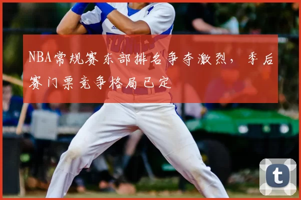 NBA常规赛东部排名争夺激烈,季后赛门票竞争格局已定
