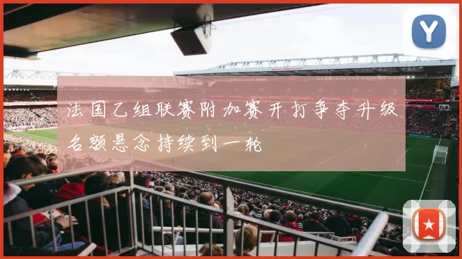 法国乙组联赛附加赛开打争夺升级名额悬念持续到一轮