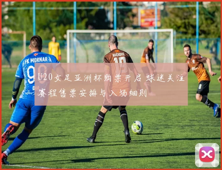 U20女足亚洲杯购票开启 球迷关注赛程售票安排与入场细则